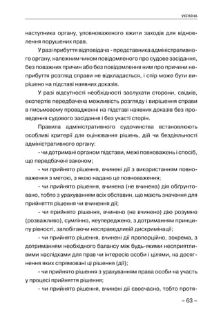 – 63 –
УКРАЇНА
наступника органу, уповноваженого вжити заходів для віднов-
лення порушених прав.
У разі прибуття відповідача - представника адміністративно-
го органу, належним чином повідомленого про судове засідання,
без поважних причин або без повідомлення ним про причини не-
прибуття розгляд справи не відкладається, і спір може бути ви-
рішено на підставі наявних доказів.
У разі відсутності необхідності заслухати сторони, свідків,
експертів передбачена можливість розгляду і вирішення справи
в письмовому провадженні на підставі наявних доказів без про-
ведення судового засідання і без участі сторін.
Правила адміністративного судочинства встановлюють
особливі критерії для оцінювання рішень, дій чи бездіяльності
адміністративного органу:
- чи дотримані органом підстави, межі повноважень і спосіб,
що передбачені законом;
- чи прийнято рішення, вчинені дії з використанням повно-
важення з метою, з якою надано це повноваження;
- чи прийнято рішення, вчинена (не вчинена) дія обґрунто-
вано, тобто з урахуванням всіх обставин, що мають значення для
прийняття рішення чи вчинення дії;
- чи прийнято рішення, вчинено (не вчинено) дію розумно
(розважливо), сумлінно, неупереджено, з дотриманням принци-
пу рівності, запобігаючи несправедливій дискримінації;
- чи прийнято рішення, вчинені дії пропорційно, зокрема, з
дотриманням необхідного балансу між будь-якими несприятли-
вими наслідками для прав чи інтересів особи і цілями, на досяг-
нення яких спрямовані ці рішення (дії);
- чи прийнято рішення з урахуванням права особи на участь
у процесі прийняття рішення;
- чи прийнято рішення, вчинені дії своєчасно, тобто протя-
 