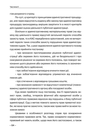 – 64 –
Частина II
гом розумного строку.
По-суті, ці критерії є принципами адміністративної процеду-
ри, але через відсутність кодексу або закону про адміністративну
процедуру законодавець вирішив закріпити їх в якості критеріїв
для судової оцінки діяльності публічної адміністрації.
Оскільки в адміністративному матеріальному праві (на від-
міну від цивільного права) відсутній загальний перелік способів
захисту прав, то в КАС передбачено орієнтовний, але не вичерп-
ний перелік таких способів захисту порушених прав адміністра-
тивним судом. Так, у разі задоволення адміністративного позову
суд може прийняти постанову:
- про визнання протиправними рішення публічної адміні-
страції або окремих його положень, дій чи бездіяльності і про
скасування рішення чи окремих його положень, про поворот ви-
конання цього рішення або окремих його положень із зазначен-
ням способу його здійснення;
- про зобов’язання відповідача вчинити певні дії;
- про зобов’язання відповідача утриматися від вчинення
певних дій;
- про стягнення з відповідача грошових коштів;
- про визнання наявності чи відсутності компетенції (повно-
важень) адміністративного органу або посадової особи.
Суд може прийняти іншу постанову, яка б гарантувала за-
хист прав, свобод, інтересів фізичної або юридичної особи у
сфері публічно-правових відносин від порушень з боку публічної
адміністрації. Суд з метою повного захисту прав приватної осо-
би, які вона прагне захистити, також має право вийти за межі по-
зовних вимог.
Цікавими є особливості розгляду справ про оскарження
нормативних правових актів. Так, право оскаржити нормативно-
правовий акт мають особи, щодо яких його застосовано, а також
 