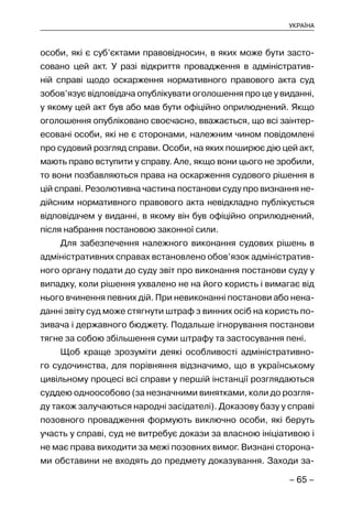 – 65 –
УКРАЇНА
особи, які є суб’єктами правовідносин, в яких може бути засто-
совано цей акт. У разі відкриття провадження в адміністратив-
ній справі щодо оскарження нормативного правового акта суд
зобов’язує відповідача опублікувати оголошення про це у виданні,
у якому цей акт був або мав бути офіційно оприлюднений. Якщо
оголошення опубліковано своєчасно, вважається, що всі заінтер-
есовані особи, які не є сторонами, належним чином повідомлені
про судовий розгляд справи. Особи, на яких поширює дію цей акт,
мають право вступити у справу. Але, якщо вони цього не зробили,
то вони позбавляються права на оскарження судового рішення в
цій справі. Резолютивна частина постанови суду про визнання не-
дійсним нормативного правового акта невідкладно публікується
відповідачем у виданні, в якому він був офіційно оприлюднений,
після набрання постановою законної сили.
Для забезпечення належного виконання судових рішень в
адміністративних справах встановлено обов’язок адміністратив-
ного органу подати до суду звіт про виконання постанови суду у
випадку, коли рішення ухвалено не на його користь і вимагає від
нього вчинення певних дій. При невиконанні постанови або нена-
данні звіту суд може стягнути штраф з винних осіб на користь по-
зивача і державного бюджету. Подальше ігнорування постанови
тягне за собою збільшення суми штрафу та застосування пені.
Щоб краще зрозуміти деякі особливості адміністративно-
го судочинства, для порівняння відзначимо, що в українському
цивільному процесі всі справи у першій інстанції розглядаються
суддею одноособово (за незначними винятками, коли до розгля-
ду також залучаються народні засідателі). Доказову базу у справі
позовного провадження формують виключно особи, які беруть
участь у справі, суд не витребує докази за власною ініціативою і
не має права виходити за межі позовних вимог. Визнані сторона-
ми обставини не входять до предмету доказування. Заходи за-
 