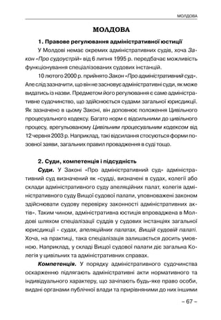 – 67 –
МОЛДОВА
МОЛДОВА
1. Правове регулювання адміністративної юстиції
У Молдові немає окремих адміністративних судів, хоча За-
кон «Про судоустрій» від 6 липня 1995 р. передбачає можливість
функціонування спеціалізованих судових інстанцій.
10 лютого 2000 р. прийнято Закон «Про адміністративний суд».
Алеслідзазначити,щовіннезасновуєадміністративнісуди,якможе
видатись із назви. Предметом його регулювання є саме адміністра-
тивне судочинство, що здійснюється судами загальної юрисдикції.
Як зазначено в цьому Законі, він доповнює положення Цивільного
процесуального кодексу. Багато норм є відсильними до цивільного
процесу, врегульованому Цивільним процесуальним кодексом від
12 червня 2003 р. Наприклад, такі відсилання стосуються форми по-
зовної заяви, загальних правил провадження в суді тощо.
2. Суди, компетенція і підсудність
Суди. У Законі «Про адміністративний суд» адміністра-
тивний суд визначений як «судді, визначені в судах, колегії або
склади адміністративного суду апеляційних палат, колегія адмі-
ністративного суду Вищої судової палати, уповноважені законом
здійснювати судову перевірку законності адміністративних ак-
тів». Таким чином, адміністративна юстиція впроваджена в Мол-
дові шляхом спеціалізації суддів у судових інстанціях загальної
юрисдикції - судах, апеляційних палатах, Вищій судовій палаті.
Хоча, на практиці, така спеціалізація залишається досить умов-
ною. Наприклад, у складі Вищої судової палати діє загальна Ко-
легія у цивільних та адміністративних справах.
Компетенція. У порядку адміністративного судочинства
оскарженню підлягають адміністративні акти нормативного та
індивідуального характеру, що зачіпають будь-яке право особи,
видані органами публічної влади та прирівняними до них іншими
 