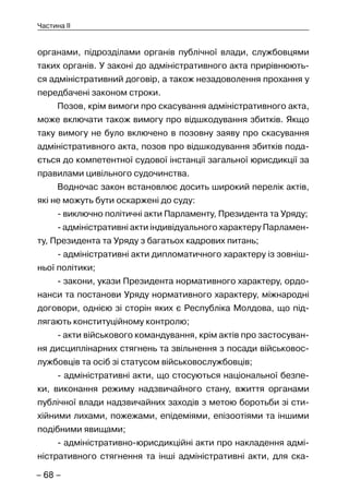 – 68 –
Частина II
органами, підрозділами органів публічної влади, службовцями
таких органів. У законі до адміністративного акта прирівнюють-
ся адміністративний договір, а також незадоволення прохання у
передбачені законом строки.
Позов, крім вимоги про скасування адміністративного акта,
може включати також вимогу про відшкодування збитків. Якщо
таку вимогу не було включено в позовну заяву про скасування
адміністративного акта, позов про відшкодування збитків пода-
ється до компетентної судової інстанції загальної юрисдикції за
правилами цивільного судочинства.
Водночас закон встановлює досить широкий перелік актів,
які не можуть бути оскаржені до суду:
- виключно політичні акти Парламенту, Президента та Уряду;
- адміністративні акти індивідуального характеру Парламен-
ту, Президента та Уряду з багатьох кадрових питань;
- адміністративні акти дипломатичного характеру із зовніш-
ньої політики;
- закони, укази Президента нормативного характеру, ордо-
нанси та постанови Уряду нормативного характеру, міжнародні
договори, однією зі сторін яких є Республіка Молдова, що під-
лягають конституційному контролю;
- акти військового командування, крім актів про застосуван-
ня дисциплінарних стягнень та звільнення з посади військовос-
лужбовців та осіб зі статусом військовослужбовців;
- адміністративні акти, що стосуються національної безпе-
ки, виконання режиму надзвичайного стану, вжиття органами
публічної влади надзвичайних заходів з метою боротьби зі сти-
хійними лихами, пожежами, епідеміями, епізоотіями та іншими
подібними явищами;
- адміністративно-юрисдикційні акти про накладення адмі-
ністративного стягнення та інші адміністративні акти, для ска-
 