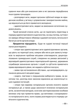 – 69 –
МОЛДОВА
сування яких або для внесення змін в які законом передбачена
інша судова процедура;
- розпорядчі акти, видані органом публічної влади як юри-
дичною особою у зв’язку з управлінням і використанням майна,
що відноситься до його приватного володіння;
- адміністративні акти, видані на виконання остаточних су-
дових рішень.
Такий великий список актів, що не підлягають перегляду в
порядку адміністративного судочинства, на наш погляд, суттєво і
не завжди обґрунтовано обмежує судовий контроль легальності
багатьох актів органів влади.
Предметна підсудність. Суди як судові інстанції першої
ланки розглядають:
- спори про адміністративні акти адміністративних органів,
що діють на території села, комуни або міста для захисту інтер-
есів та вирішення проблем місцевих співтовариств, децентра-
лізованих громадських служб, створених на умовах автономії у
відповідній адміністративно-територіальній одиниці, державних
службовців зазначених органів і служб та суб’єктів приватного
права відповідного рівня, які надають публічні послуги;
- заяви про встановлення обставин, що виправдовують зу-
пинення діяльності місцевої ради;
- скарги, пов’язані з порушенням виборчого права, за ви-
нятком тих, розгляд яких законом віднесено до компетенції ін-
ших судових інстанцій;
- спори про відмову нотаріальних органів вчиняти окремі
нотаріальні дії, а також щодо законності вчинених нотаріальних
актів, за винятком випадків, коли між заінтересованими особами
виникає спір про приватне право, що випливає з оскаржувано-
го нотаріального акта, коли справа розглядається в порядку ци-
вільного судочинства.
 