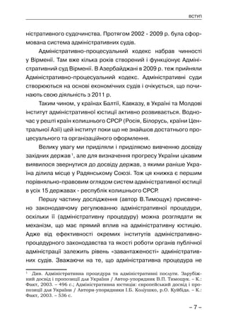– 7 –
ВСТУП
ністративного судочинства. Протягом 2002 - 2009 р. була сфор-
мована система адміністративних судів.
Адміністративно-процесуальний кодекс набрав чинності
у Вірменії. Там вже кілька років створений і функціонує Адміні-
стративний суд Вірменії. В Азербайджані в 2009 р. теж прийняли
Адміністративно-процесуальний кодекс. Адміністративні суди
створюються на основі економічних судів і очікується, що почи-
нають свою діяльність з 2011 р.
Таким чином, у країнах Балтії, Кавказу, в Україні та Молдові
інститут адміністративної юстиції активно розвивається. Водно-
час у решті країн колишнього СРСР (Росія, Білорусь, країни Цен-
тральної Азії) цей інститут поки що не знайшов достатнього про-
цесуального та організаційного оформлення.
Велику увагу ми приділяли і приділяємо вивченню досвіду
західних держав1
, але для визначення прогресу України цікавим
виявилося звернутися до досвіду держав, з якими раніше Укра-
їна ділила місце у Радянському Союзі. Тож ця книжка є першим
порівняльно-правовим оглядом систем адміністративної юстиції
в усіх 15 державах - республік колишнього СРСР.
Першу частину дослідження (автор В.Тимощук) присвяче-
но законодавчому регулюванню адміністративної процедури,
оскільки її (адміністративну процедуру) можна розглядати як
механізм, що має прямий вплив на адміністративну юстицію.
Адже від ефективності окремих інститутів адміністративно-
процедурного законодавства та якості роботи органів публічної
адміністрації залежить рівень «завантаженості» адміністратив-
них судів. Зважаючи на те, що адміністративна процедура не
1
Див. Адміністративна процедура та адміністративні послуги. Зарубіж-
ний досвід і пропозиції для України / Автор-упорядник В.П. Тимощук. – К.:
Факт, 2003. – 496 с.; Адміністративна юстиція: європейський досвід і про-
позиції для України / Автори-упорядники І.Б. Коліушко, р.О. Куйбіда. – К.:
Факт, 2003. – 536 с.
 