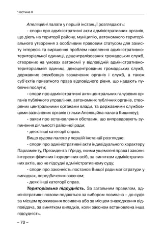 – 70 –
Частина II
Апеляційні палати у першій інстанції розглядають:
- спори про адміністративні акти адміністративних органів,
що діють на території району, муніципію, автономного територі-
ального утворення з особливим правовим статусом для захис-
ту інтересів та вирішення проблем населення адміністративно-
територіальної одиниці, децентралізованих громадських служб,
створених на умовах автономії у відповідній адміністративно-
територіальній одиниці, декоцентрованих громадських служб,
державних службовців зазначених органів і служб, а також
суб’єктів приватного права відповідного рівня, що надають пу-
блічні послуги;
- спори про адміністративні акти центральних галузевих ор-
ганів публічного управління, автономних публічних органів, ство-
рених центральними органами влади, та державними службов-
цями зазначених органів (тільки Апеляційна палата Кишинеу);
- заяви про встановлення обставин, що виправдовують зу-
пинення діяльності районної ради;
- деякі інші категорії справ.
Вища судова палата у першій інстанції розглядає:
- спори про адміністративні акти індивідуального характеру
Парламенту, Президента і Уряду, якими ущемлені права і законні
інтереси фізичних і юридичних осіб, за винятком адміністратив-
них актів, що не підсудні адміністративному суду;
- спори про законність постанов Вищої ради магістратури у
випадках, передбачених законом;
- деякі інші категорії справ.
Територіальна підсудність. За загальним правилом, ад-
міністративні позови подаються за вибором позивача – до судів
за місцем проживання позивача або за місцем знаходження від-
повідача, за винятком випадків, коли законом встановлена інша
підсудність.
 