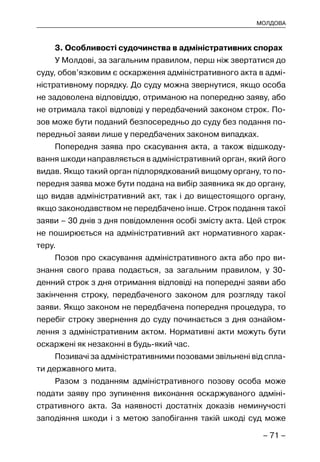 – 71 –
МОЛДОВА
3. Особливості судочинства в адміністративних спорах
У Молдові, за загальним правилом, перш ніж звертатися до
суду, обов’язковим є оскарження адміністративного акта в адмі-
ністративному порядку. До суду можна звернутися, якщо особа
не задоволена відповіддю, отриманою на попередню заяву, або
не отримала такої відповіді у передбачений законом строк. По-
зов може бути поданий безпосередньо до суду без подання по-
передньої заяви лише у передбачених законом випадках.
Попередня заява про скасування акта, а також відшкоду-
вання шкоди направляється в адміністративний орган, який його
видав. Якщо такий орган підпорядкований вищому органу, то по-
передня заява може бути подана на вибір заявника як до органу,
що видав адміністративний акт, так і до вищестоящого органу,
якщо законодавством не передбачено інше. Строк подання такої
заяви – 30 днів з дня повідомлення особі змісту акта. Цей строк
не поширюється на адміністративний акт нормативного харак-
теру.
Позов про скасування адміністративного акта або про ви-
знання свого права подається, за загальним правилом, у 30-
денний строк з дня отримання відповіді на попередні заяви або
закінчення строку, передбаченого законом для розгляду такої
заяви. Якщо законом не передбачена попередня процедура, то
перебіг строку звернення до суду починається з дня ознайом-
лення з адміністративним актом. Нормативні акти можуть бути
оскаржені як незаконні в будь-який час.
Позивачі за адміністративними позовами звільнені від спла-
ти державного мита.
Разом з поданням адміністративного позову особа може
подати заяву про зупинення виконання оскаржуваного адміні-
стративного акта. За наявності достатніх доказів неминучості
заподіяння шкоди і з метою запобігання такій шкоді суд може
 