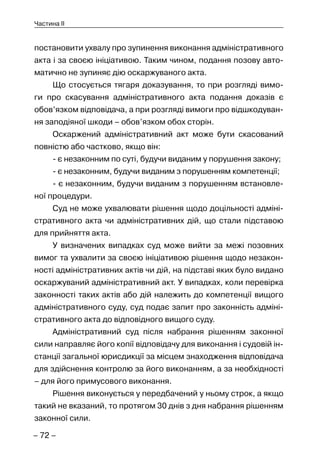 – 72 –
Частина II
постановити ухвалу про зупинення виконання адміністративного
акта і за своєю ініціативою. Таким чином, подання позову авто-
матично не зупиняє дію оскаржуваного акта.
Що стосується тягаря доказування, то при розгляді вимо-
ги про скасування адміністративного акта подання доказів є
обов’язком відповідача, а при розгляді вимоги про відшкодуван-
ня заподіяної шкоди – обов’язком обох сторін.
Оскаржений адміністративний акт може бути скасований
повністю або частково, якщо він:
- є незаконним по суті, будучи виданим у порушення закону;
- є незаконним, будучи виданим з порушенням компетенції;
- є незаконним, будучи виданим з порушенням встановле-
ної процедури.
Суд не може ухвалювати рішення щодо доцільності адміні-
стративного акта чи адміністративних дій, що стали підставою
для прийняття акта.
У визначених випадках суд може вийти за межі позовних
вимог та ухвалити за своєю ініціативою рішення щодо незакон-
ності адміністративних актів чи дій, на підставі яких було видано
оскаржуваний адміністративний акт. У випадках, коли перевірка
законності таких актів або дій належить до компетенції вищого
адміністративного суду, суд подає запит про законність адміні-
стративного акта до відповідного вищого суду.
Адміністративний суд після набрання рішенням законної
сили направляє його копії відповідачу для виконання і судовій ін-
станції загальної юрисдикції за місцем знаходження відповідача
для здійснення контролю за його виконанням, а за необхідності
– для його примусового виконання.
Рішення виконується у передбачений у ньому строк, а якщо
такий не вказаний, то протягом 30 днів з дня набрання рішенням
законної сили.
 