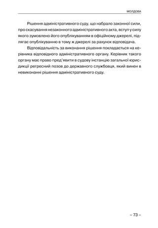 – 73 –
МОЛДОВА
Рішення адміністративного суду, що набрало законної сили,
про скасування незаконного адміністративного акта, вступ у силу
якого зумовлено його опублікуванням в офіційному джерелі, під-
лягає опублікуванню в тому ж джерелі за рахунок відповідача.
Відповідальність за виконання рішення покладається на ке-
рівника відповідного адміністративного органу. Керівник такого
органу має право пред’явити в судову інстанцію загальної юрис-
дикції регресний позов до державного службовця, який винен в
невиконанні рішення адміністративного суду.
 