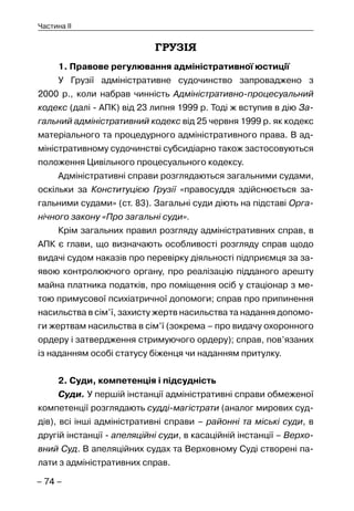– 74 –
Частина II
ГРУЗІЯ
1. Правове регулювання адміністративної юстиції
У Грузії адміністративне судочинство запроваджено з
2000 р., коли набрав чинність Адміністративно-процесуальний
кодекс (далі - АПК) від 23 липня 1999 р. Тоді ж вступив в дію За-
гальний адміністративний кодекс від 25 червня 1999 р. як кодекс
матеріального та процедурного адміністративного права. В ад-
міністративному судочинстві субсидіарно також застосовуються
положення Цивільного процесуального кодексу.
Адміністративні справи розглядаються загальними судами,
оскільки за Конституцією Грузії «правосуддя здійснюється за-
гальними судами» (ст. 83). Загальні суди діють на підставі Орга-
нічного закону «Про загальні суди».
Крім загальних правил розгляду адміністративних справ, в
АПК є глави, що визначають особливості розгляду справ щодо
видачі судом наказів про перевірку діяльності підприємця за за-
явою контролюючого органу, про реалізацію підданого арешту
майна платника податків, про поміщення осіб у стаціонар з ме-
тою примусової психіатричної допомоги; справ про припинення
насильства в сім’ї, захисту жертв насильства та надання допомо-
ги жертвам насильства в сім’ї (зокрема – про видачу охоронного
ордеру і затвердження стримуючого ордеру); справ, пов’язаних
із наданням особі статусу біженця чи наданням притулку.
2. Суди, компетенція і підсудність
Суди. У першій інстанції адміністративні справи обмеженої
компетенції розглядають судді-магістрати (аналог мирових суд-
дів), всі інші адміністративні справи – районні та міські суди, в
другій інстанції - апеляційні суди, в касаційній інстанції – Верхо-
вний Суд. В апеляційних судах та Верховному Суді створені па-
лати з адміністративних справ.
 