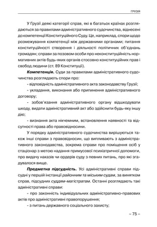 – 75 –
ГРУЗІЯ
У Грузії деякі категорії справ, які в багатьох країнах розгля-
даються за правилами адміністративного судочинства, віднесені
докомпетенціїКонституційногоСуду.Це,наприклад,спорищодо
розмежування компетенції між державними органами; питання
конституційності створення і діяльності політичних об’єднань
громадян; справи за позовом особи про неконституційність нор-
мативних актів будь-яких органів стосовно конституційних прав і
свобод людини (ст. 89 Конституції).
Компетенція. Суди за правилами адміністративного судо-
чинства розглядають спори про:
- відповідність адміністративного акта законодавству Грузії;
- укладання, виконання або припинення адміністративного
договору;
- зобов’язання адміністративного органу відшкодувати
шкоду, видати адміністративний акт або здійснити будь-яку іншу
дію;
- визнання акта нікчемним, встановлення наявності та від-
сутності права або правовідносини.
У порядку адміністративного судочинства вирішуються та-
кож інші справи з правовідносин, що випливають з адміністра-
тивного законодавства, зокрема справи про поміщення осіб у
стаціонар з метою надання примусової психіатричної допомоги,
про видачу наказів чи ордерів суду з певних питань, про які зга-
дувалося вище.
Предметна підсудність. Усі адміністративні справи під-
судні у першій інстанції районним та міським судам, за винятком
справ, підсудних суддям-магістратам. Останні розглядають такі
адміністративні справи:
- про законність індивідуальних адміністративно-правових
актів про адміністративні правопорушення;
- з питань державного соціального захисту;
 