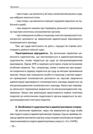 – 76 –
Частина II
- про спори, що виникли у зв’язку з виконанням рішень суду,
що набрали законної сили;
- про спори, що виникли в процесі трудових відносин на пу-
блічній службі;
- про видання наказів про перевірку діяльності підприємців
на підставі клопотань контролюючих органів;
- про поміщення особи в стаціонар з метою примусової пси-
хіатричної допомоги за зверненням адміністрації відповідного
психіатричного закладу.
Там, де судді-магістрати не діють, підсудні їм справи роз-
глядають районні (міські) суди.
Територіальна підсудність. За загальним правилом ци-
вільного судочинства, що застосовується в адміністративному
судочинстві, позов подається до суду за місцезнаходженням
відповідача. Однак АПК в окремих категоріях справ встановлює
особливі правила. Так, наприклад, заява з вимогою про видан-
ня охоронного ордеру подається до суду за місцем проживання
жертви. Наказ про поміщення особи в стаціонар з метою надан-
ня примусової психіатричної допомоги на підставі звернення
адміністрації відповідного психіатричного закладу видається за
місцезнаходженням психіатричного закладу. Наказ про перевір-
ку діяльності підприємця видається за місцезнаходженням під-
приємця. Наказ про реалізацію арештованого майна платника
податків за клопотанням податкового органу видається за міс-
цезнаходженням платника податків.
3. Особливості судочинства в адміністративних спорах
За загальним правилом, перш ніж звернутися до суду особа
має подати скаргу в адміністративному порядку. Суд не приймає по-
зов до адміністративного органу, якщо позивач хоча б раз не скорис-
тався можливістю подати адміністративну скаргу (ч. 5 ст. 2 АПК).
 