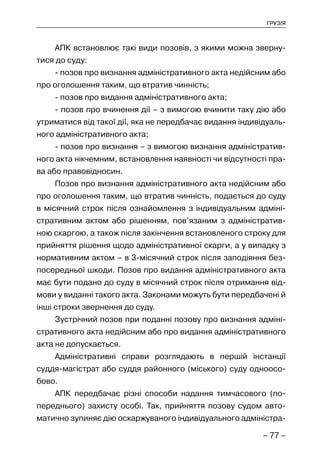 – 77 –
ГРУЗІЯ
АПК встановлює такі види позовів, з якими можна зверну-
тися до суду:
- позов про визнання адміністративного акта недійсним або
про оголошення таким, що втратив чинність;
- позов про видання адміністративного акта;
- позов про вчинення дії – з вимогою вчинити таку дію або
утриматися від такої дії, яка не передбачає видання індивідуаль-
ного адміністративного акта;
- позов про визнання – з вимогою визнання адміністратив-
ного акта нікчемним, встановлення наявності чи відсутності пра-
ва або правовідносин.
Позов про визнання адміністративного акта недійсним або
про оголошення таким, що втратив чинність, подається до суду
в місячний строк після ознайомлення з індивідуальним адміні-
стративним актом або рішенням, пов’язаним з адміністратив-
ною скаргою, а також після закінчення встановленого строку для
прийняття рішення щодо адміністративної скарги, а у випадку з
нормативним актом – в 3-місячний строк після заподіяння без-
посередньої шкоди. Позов про видання адміністративного акта
має бути подано до суду в місячний строк після отримання від-
мови у виданні такого акта. Законами можуть бути передбачені й
інші строки звернення до суду.
Зустрічний позов при поданні позову про визнання адміні-
стративного акта недійсним або про видання адміністративного
акта не допускається.
Адміністративні справи розглядають в першій інстанції
суддя-магістрат або суддя районного (міського) суду одноосо-
бово.
АПК передбачає різні способи надання тимчасового (по-
переднього) захисту особі. Так, прийняття позову судом авто-
матично зупиняє дію оскаржуваного індивідуального адміністра-
 