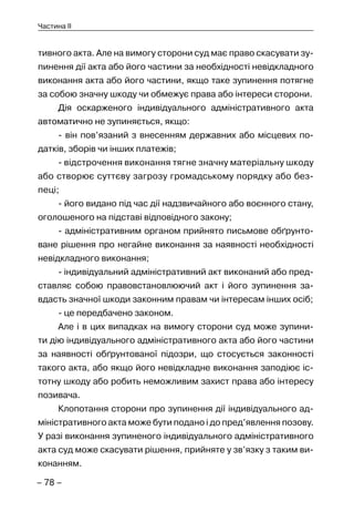 – 78 –
Частина II
тивного акта. Але на вимогу сторони суд має право скасувати зу-
пинення дії акта або його частини за необхідності невідкладного
виконання акта або його частини, якщо таке зупинення потягне
за собою значну шкоду чи обмежує права або інтереси сторони.
Дія оскарженого індивідуального адміністративного акта
автоматично не зупиняється, якщо:
- він пов’язаний з внесенням державних або місцевих по-
датків, зборів чи інших платежів;
- відстрочення виконання тягне значну матеріальну шкоду
або створює суттєву загрозу громадському порядку або без-
пеці;
- його видано під час дії надзвичайного або воєнного стану,
оголошеного на підставі відповідного закону;
- адміністративним органом прийнято письмове обґрунто-
ване рішення про негайне виконання за наявності необхідності
невідкладного виконання;
- індивідуальний адміністративний акт виконаний або пред-
ставляє собою правовстановлюючий акт і його зупинення за-
вдасть значної шкоди законним правам чи інтересам інших осіб;
- це передбачено законом.
Але і в цих випадках на вимогу сторони суд може зупини-
ти дію індивідуального адміністративного акта або його частини
за наявності обґрунтованої підозри, що стосується законності
такого акта, або якщо його невідкладне виконання заподіює іс-
тотну шкоду або робить неможливим захист права або інтересу
позивача.
Клопотання сторони про зупинення дії індивідуального ад-
міністративного акта може бути подано і до пред’явлення позову.
У разі виконання зупиненого індивідуального адміністративного
акта суд може скасувати рішення, прийняте у зв’язку з таким ви-
конанням.
 