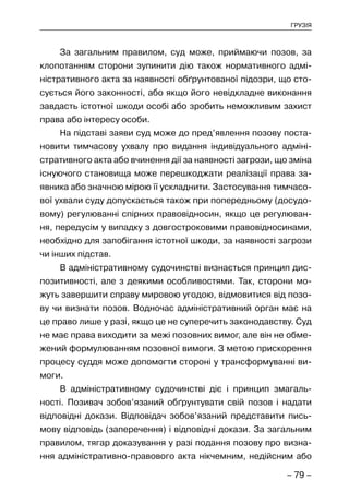 – 79 –
ГРУЗІЯ
За загальним правилом, суд може, приймаючи позов, за
клопотанням сторони зупинити дію також нормативного адмі-
ністративного акта за наявності обґрунтованої підозри, що сто-
сується його законності, або якщо його невідкладне виконання
завдасть істотної шкоди особі або зробить неможливим захист
права або інтересу особи.
На підставі заяви суд може до пред’явлення позову поста-
новити тимчасову ухвалу про видання індивідуального адміні-
стративного акта або вчинення дії за наявності загрози, що зміна
існуючого становища може перешкоджати реалізації права за-
явника або значною мірою її ускладнити. Застосування тимчасо-
вої ухвали суду допускається також при попередньому (досудо-
вому) регулюванні спірних правовідносин, якщо це регулюван-
ня, передусім у випадку з довгостроковими правовідносинами,
необхідно для запобігання істотної шкоди, за наявності загрози
чи інших підстав.
В адміністративному судочинстві визнається принцип дис-
позитивності, але з деякими особливостями. Так, сторони мо-
жуть завершити справу мировою угодою, відмовитися від позо-
ву чи визнати позов. Водночас адміністративний орган має на
це право лише у разі, якщо це не суперечить законодавству. Суд
не має права виходити за межі позовних вимог, але він не обме-
жений формулюванням позовної вимоги. З метою прискорення
процесу суддя може допомогти стороні у трансформуванні ви-
моги.
В адміністративному судочинстві діє і принцип змагаль-
ності. Позивач зобов’язаний обґрунтувати свій позов і надати
відповідні докази. Відповідач зобов’язаний представити пись-
мову відповідь (заперечення) і відповідні докази. За загальним
правилом, тягар доказування у разі подання позову про визна-
ння адміністративно-правового акта нікчемним, недійсним або
 