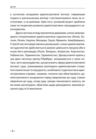 – 8 –
ВСТУП
є сутнісною складовою адміністративної юстиції, інформацію
подано в узагальненому вигляді і систематизовано лише за ін-
ститутами, а не країнами. Крім того, основний акцент зроблено
саме на тенденціях розвитку адміністративно-процедурного за-
конодавства.
Друга частина огляду присвячена державам, в яких запрова-
джено спеціалізоване адміністративне судочинство (Литва, Ес-
тонія, Латвія, Україна, Молдова, Грузія, Вірменія, Азербайджан).
У третій частині представлено досвід країн, в яких адміністратив-
не судочинство здійснюється в рамках цивільного процесу або в
інших його різновидах (Росія, Білорусь, Казахстан, Киргизстан,
Узбекистан, Таджикистан, Туркменістан). Досвід кожної країни у
цих двох частинах (автор Р.Куйбіда) розкривається з таких пи-
тань: акти законодавства, що регулюють сферу адміністративної
юстиції; суди, уповноважені розглядати адміністративні спори,
їхня компетенція та підсудність; особливості судочинства в адмі-
ністративних справах, зокрема, питання про обов’язковість ад-
міністративного оскарження перед зверненням до суду, строки
звернення до суду, склад суду, заходи тимчасового захисту, які
він може застосувати, обов’язки щодо доказування, можливі рі-
шення суду та їх виконання.
 