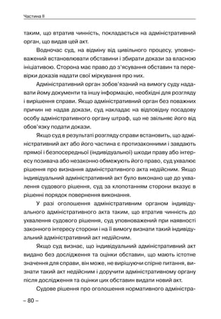 – 80 –
Частина II
таким, що втратив чинність, покладається на адміністративний
орган, що видав цей акт.
Водночас суд, на відміну від цивільного процесу, уповно-
важений встановлювати обставини і збирати докази за власною
ініціативою. Сторона має право до з‘ясування обставин та пере-
вірки доказів надати свої міркування про них.
Адміністративний орган зобов’язаний на вимогу суду нада-
вати йому документи та іншу інформацію, необхідні для розгляду
і вирішення справи. Якщо адміністративний орган без поважних
причин не надав докази, суд накладає на відповідну посадову
особу адміністративного органу штраф, що не звільняє його від
обов’язку подати докази.
Якщо суд в результаті розгляду справи встановить, що адмі-
ністративний акт або його частина є протизаконними і завдають
прямої і безпосередньої (індивідуальної) шкоди праву або інтер-
есу позивача або незаконно обмежують його право, суд ухвалює
рішення про визнання адміністративного акта недійсним. Якщо
індивідуальний адміністративний акт було виконано ще до ухва-
лення судового рішення, суд за клопотанням сторони вказує в
рішенні порядок повернення виконання.
У разі оголошення адміністративним органом індивіду-
ального адміністративного акта таким, що втратив чинність до
ухвалення судового рішення, суд уповноважений при наявності
законного інтересу сторони і на її вимогу визнати такий індивіду-
альний адміністративний акт недійсним.
Якщо суд визнає, що індивідуальний адміністративний акт
видано без дослідження та оцінки обставин, що мають істотне
значення для справи, він може, не вирішуючи спірне питання, ви-
знати такий акт недійсним і доручити адміністративному органу
після дослідження та оцінки цих обставин видати новий акт.
Судове рішення про оголошення нормативного адміністра-
 