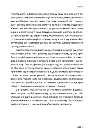 – 81 –
ГРУЗІЯ
тивного акта недійсним має обов’язкову силу для всіх, кого він
стосується. Якщо оголошення нормативного адміністративного
акта недійсним створює значну загрозу державній або громад-
ській безпеці або спричинює істотне збільшення витрат держави
або місцевого самоврядування, суд уповноважений замість ви-
знання нормативного адміністративного акта недійсним оголо-
сити його таким, що втратив силу. Резолютивна частина судово-
го рішення підлягає опублікуванню у тому ж порядку, в якому був
опублікований нормативний акт, за рахунок адміністративного
органу, що видав акт.
За позовом про прийняття адміністративного акта суд може
ухвалити рішення, яким доручає адміністративному органу при-
йняти адміністративний акт, якщо відмова від прийняття такого
акта є незаконною або порушено строк його прийняття, і це за-
вдає пряму і безпосередню (індивідуальну) шкоду праву позива-
ча або його інтересу. Суд на вимогу сторони встановлює строк
прийняття адміністративного акта. Суд також може врегулювати
спірне питання своєю ухвалою, якщо видання індивідуального
адміністративного акта не потребує додаткового дослідження
обставин у справі і водночас питання не відноситься до дискре-
ційного повноваження адміністративного органу.
За позовом про вчинення дії суд може ухвалити рішення,
яким доручає адміністративному органу вчинити певну дію або
утриматися від її вчинення, якщо відмова від вчинення такої дії
або ж її вчинення є незаконними, і це завдає пряму і безпосеред-
ню (індивідуальну) шкоду праву або інтересу позивача.
 