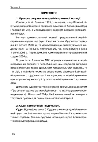 – 82 –
Частина II
ВІРМЕНІЯ
1. Правове регулювання адміністративної юстиції
Конституція від 5 липня 1995 р. визначає, що у Вірменії ді-
ють суди першої інстанції загальної юрисдикції, Апеляційний Суд
і Касаційний Суд, а у передбачених законом випадках і спеціалі-
зовані суди.
Інститут адміністративної юстиції представлений Адміні-
стративним судом, що функціонує на основі Судового кодексу
від 21 лютого 2007 р. та Адміністративно-процесуального ко-
дексу (далі – АПК) від 27 листопада 2007 р., який вступив в дію з
1 січня 2008 р. Перед цим діяв Адміністративно-процесуальний
кодекс 2004 р.
Згідно із ст. 2 чинного АПК, порядок судочинства в адмі-
ністративних справах у передбачених цим кодексом випадках
встановлюється також Цивільним процесуальним кодексом у
тій мірі, в якій його норми за своєю суттю застосовні до адмі-
ністративного судочинства і не суперечать Адміністративно-
процесуальному кодексу і сутності адміністративного судочин-
ства.
Діяльність адміністративних органів врегульована Законом
«Про основи адміністративної діяльності та адміністративне про-
вадження» від 18 лютого 2004 р. Цей законодавчий акт викорис-
товується судами для оцінки діяльності адміністрації.
2. Суди, компетенція і підсудність
Суди. Відповідно до ст. 3 Судового кодексу Адміністратив-
ний суд є спеціалізованим судом першої інстанції в адміністра-
тивних справах. Вищою судовою інстанцією щодо Адміністра-
тивного суду є Касаційний Суд.
 