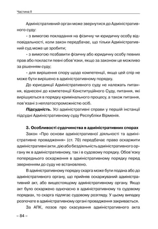 – 84 –
Частина II
Адміністративний орган може звернутися до Адміністратив-
ного суду:
- з вимогою покладання на фізичну чи юридичну особу від-
повідальності, коли закон передбачає, що тільки Адміністратив-
ний суд може це зробити;
- з вимогою позбавити фізичну або юридичну особу певних
прав або покласти певні обов’язки, якщо за законом це можливо
за рішенням суду;
- для вирішення спору щодо компетенції, якщо цей спір не
може бути вирішено в адміністративному порядку.
До юрисдикції Адміністративного суду не належать питан-
ня, віднесені до компетенції Конституційного Суду, питання, які
вирішуються в порядку кримінального процесу, а також питання,
пов’язані з неплатоспроможністю осіб.
Підсудність. Усі адміністративні справи у першій інстанції
підсудні Адміністративному суду Республіки Вірменія.
3. Особливості судочинства в адміністративних спорах
Закон «Про основи адміністративної діяльності та адміні-
стративне провадження» (ст. 70) передбачає право оскаржити
адміністративніакти,діюабобездіяльністьадміністративногоор-
гану як в адміністративному, так і в судовому порядку. Обов’язку
попереднього оскарження в адміністративному порядку перед
зверненням до суду не встановлено.
В адміністративному порядку скарга може бути подана або до
адміністративного органу, що прийняв оскаржуваний адміністра-
тивний акт, або вищестоящому адміністративному органу. Якщо
акт було оскаржено одночасно в адміністративному та судовому
порядках, то скарга підлягає судовому розгляду. У цьому випадку
розпочате в адміністративному органі провадження закривається.
За АПК, позов про скасування адміністративного акта
 
