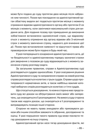 – 85 –
ВІРМЕНІЯ
може бути подано до суду протягом двох місяців після набран-
ня ним чинності. Позов про покладання на адміністративний ор-
ган обов’язку видати акт подається протягом місяця з моменту
отримання відмови адміністративного органу або протягом 2-ох
місяців з моменту, коли закінчився максимальний строк для ви-
дання акта. Для подання позову про примушення до виконання
зобов’язання встановлено одномісячний строк, що відрахову-
ється з моменту отримання від органу відмови або 3-місячний
строк з моменту закінчення строку, наданого для вчинення цієї
дії. Позов про встановлення наявності чи відсутності права або
правовідносин може бути подано в будь-який час.
У разі попереднього оскарження адміністративного акта, дії
чи бездіяльності в адміністративному порядку зазначені строки
для звернення з позовом до суду відраховуються з моменту за-
кінчення строку розгляду скарги.
За загальним правилом, справи в Адміністративному суді
розглядаються суддею одноособово. У разі скасування рішення
Адміністративного суду та направлення справи на новий розгляд
справа розглядається колегією з трьох суддів. Справи щодо про-
типравності нормативних актів, а також найбільш важливі кате-
горії виборчих спорів розглядаються колегією з п’яти суддів.
Що стосується доказування, то кожна сторона має предста-
вити суду всі докази на обґрунтування своїх вимог або запере-
чень, що знаходяться в її розпорядженні. На вимогу суду сторона
також має надати докази, що знаходяться в її розпорядженні та
виправдовують позицію іншої сторони.
Сторони не мають права знищувати або приховувати до-
кази або іншим способом заважати їх зібранню, дослідженню та
оцінці. У разі порушення такого правила суд може покласти тя-
гар доказування на іншу сторону.
Адміністративний орган несе тягар доказування фактів, які
 