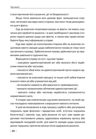 – 86 –
Частина II
стали причиною його рішення, дії чи бездіяльності.
Якщо після вивчення всіх доказів факт залишається спір-
ним, негативні наслідки несе сторона, яка несе тягар доказуван-
ня цього факту.
Суд за власною ініціативою вказує на факти, які мають зна-
чення для прийняття рішення, і в разі необхідності закликає сто-
рони подати докази щодо цих фактів, а також має право витре-
бувати будь-яку інформацію у справі.
Суд має право за клопотанням сторони або за власною іні-
ціативою вжити заходів щодо забезпечення позову (в тому числі
зустрічного позову). Забезпечення позову здійснюється за пра-
вилами цивільного судочинства.
Вирішуючи справу по суті, суд має право:
- скасувати адміністративний акт або визнати його недій-
сним повністю або частково;
- покласти обов’язок на адміністративний орган видати ад-
міністративний акт;
- покласти на учасників процесу та інших осіб зобов’язання
вчинити певні дії або утриматися від дій;
- встановити наявність або відсутність правовідносин;
- визнати незаконними обтяжливі адміністративні дії;
- визнати повну або часткову недійсність (незаконність)
нормативного акта.
У спорах про компетенцію суд може визначити, на який ор-
ган покладено повноваження з вирішення певного питання.
У разі встановлення в ході процесу грубого або регулярних
порушень прав фізичних і юридичних осіб, істотних порушень
Конституції і законів, суд, крім рішення по суті, має право до-
датково постановити ухвалу, адресовану керівнику органу або
відповідній посадовій особі, для вжиття заходів щодо усунення
даних порушень протягом місяця після одержання рішення.
 