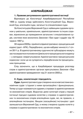 – 87 –
АЗЕРБАЙДЖАН
АЗЕРБАЙДЖАН
1. Правове регулювання адміністративної юстиції
Відповідно до Конституції Азербайджанської Республіки
1995 р. судову владу здійснюють Конституційний Суд, Верхо-
вний Суд, апеляційні суди, загальні та спеціалізовані суди.
За Конституцією Верховний Суд є найвищим судовим орга-
ном у цивільних, кримінальних, адміністративних та інших спра-
вах, віднесених до провадження загальних і спеціалізованих су-
дів, системи яких визначено Законом «Про суди і суддів» від 10
червня 1997 р.
30червня2009р.прийнятоАдміністративно-процесуальний
кодекс (далі - АПК). Передбачено, що він набуває чинності з 1 січ-
ня 2011 р. В адміністративному судочинстві субсидіарно можуть
застосовуватисяположенняЦивільногопроцесуальногокодексу
– у випадках неврегульованих Адміністративно-процесуальним
кодексом і коли це не суперечить передбаченим їм процесуаль-
ним принципам.
Слід зазначити, що в Азербайджані процедура розгляду
справ в адміністративних органах врегульована Законом «Про
адміністративне провадження» від 21 жовтня 2005 р.
2. Суди, компетенція і підсудність
Суди. Адміністративні суди створено на основі системи еко-
номічних судів і з’єднані з ними організаційно і функціонально.
Тепер ці суди називаються судами у справах із адміністративних
та економічних спорів. Водночас деякі категорії справ у першій
інстанції підсудні судовим колегіям у справах із адміністратив-
них та економічних спорів апеляційних судів, які, як правило, є
апеляційною інстанцією. Вищою (касаційною) інстанцією і далі
залишається Верховний Суд, в якому створена судова колегія у
справах із адміністративних та економічних спорів.
 