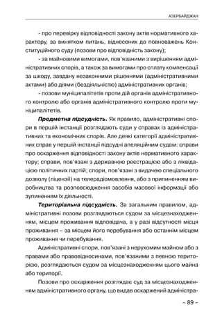 – 89 –
АЗЕРБАЙДЖАН
- про перевірку відповідності закону актів нормативного ха-
рактеру, за винятком питань, віднесених до повноважень Кон-
ституційного суду (позови про відповідність закону);
- за майновими вимогами, пов’язаними з вирішенням адмі-
ністративних спорів, а також за вимогами про сплату компенсації
за шкоду, завдану незаконними рішеннями (адміністративними
актами) або діями (бездіяльністю) адміністративних органів;
- позови муніципалітетів проти дій органів адміністративно-
го контролю або органів адміністративного контролю проти му-
ніципалітетів.
Предметна підсудність. Як правило, адміністративні спо-
ри в першій інстанції розглядають суди у справах із адміністра-
тивних та економічних спорів. Але деякі категорії адміністратив-
них справ у першій інстанції підсудні апеляційним судам: справи
про оскарження відповідності закону актів нормативного харак-
теру; справи, пов’язані з державною реєстрацією або з ліквіда-
цією політичних партій; спори, пов’язані з видачею спеціального
дозволу (ліцензії) на телерадіомовлення, або з припиненням ви-
робництва та розповсюдження засобів масової інформації або
зупиненням їх діяльності.
Територіальна підсудність. За загальним правилом, ад-
міністративні позови розглядаються судом за місцезнаходжен-
ням, місцем проживання відповідача, а у разі відсутності місця
проживання – за місцем його перебування або останнім місцем
проживання чи перебування.
Адміністративні спори, пов’язані з нерухомим майном або з
правами або правовідносинами, пов’язаними з певною терито-
рією, розглядаються судом за місцезнаходженням цього майна
або території.
Позови про оскарження розглядає суд за місцезнаходжен-
ням адміністративного органу, що видав оскаржений адміністра-
 