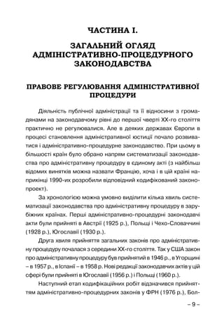 – 9 –
ЧАСТИНА І.
ЗАГАЛЬНИЙ ОГЛЯД
АДМІНІСТРАТИВНО-ПРОЦЕДУРНОГО
ЗАКОНОДАВСТВА
ПРАВОВЕ РЕГУЛЮВАННЯ АДМІНІСТРАТИВНОЇ
ПРОЦЕДУРИ
Діяльність публічної адміністрації та її відносини з грома-
дянами на законодавчому рівні до першої чверті ХХ-го століття
практично не регулювалися. Але в деяких державах Європи в
процесі становлення адміністративної юстиції почало розвива-
тися і адміністративно-процедурне законодавство. При цьому в
більшості країн було обрано напрям систематизації законодав-
ства про адміністративну процедуру в єдиному акті (з найбільш
відомих винятків можна назвати Францію, хоча і в цій країні на-
прикінці 1990-их розробили відповідний кодифікований законо-
проект).
За хронологією можна умовно виділити кілька хвиль систе-
матизації законодавства про адміністративну процедуру в зару-
біжних країнах. Перші адміністративно-процедурні законодавчі
акти були прийняті в Австрії (1925 р.), Польщі і Чехо-Словаччині
(1928 р.), Югославії (1930 р.).
Друга хвиля прийняття загальних законів про адміністратив-
ну процедуру почалася з середини ХХ-го століття. Так у США закон
про адміністративну процедуру був прийнятий в 1946 р., в Угорщині
– в 1957 р., в Іспанії – в 1958 р. Нові редакції законодавчих актів у цій
сфері були прийняті в Югославії (1956 р.) і Польщі (1960 р.).
Наступний етап кодифікаційних робіт відзначився прийнят-
тям адміністративно-процедурних законів у ФРН (1976 р.), Бол-
 
