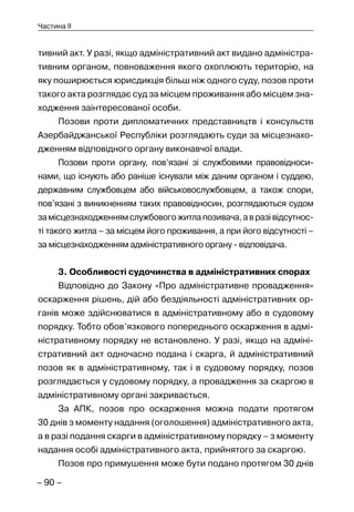 – 90 –
Частина II
тивний акт. У разі, якщо адміністративний акт видано адміністра-
тивним органом, повноваження якого охоплюють територію, на
яку поширюється юрисдикція більш ніж одного суду, позов проти
такого акта розглядає суд за місцем проживання або місцем зна-
ходження заінтересованої особи.
Позови проти дипломатичних представництв і консульств
Азербайджанської Республіки розглядають суди за місцезнахо-
дженням відповідного органу виконавчої влади.
Позови проти органу, пов’язані зі службовими правовідноси-
нами, що існують або раніше існували між даним органом і суддею,
державним службовцем або військовослужбовцем, а також спори,
пов’язані з виникненням таких правовідносин, розглядаються судом
замісцезнаходженнямслужбовогожитлапозивача,авразівідсутнос-
ті такого житла – за місцем його проживання, а при його відсутності –
за місцезнаходженням адміністративного органу - відповідача.
3. Особливості судочинства в адміністративних спорах
Відповідно до Закону «Про адміністративне провадження»
оскарження рішень, дій або бездіяльності адміністративних ор-
ганів може здійснюватися в адміністративному або в судовому
порядку. Тобто обов’язкового попереднього оскарження в адмі-
ністративному порядку не встановлено. У разі, якщо на адміні-
стративний акт одночасно подана і скарга, й адміністративний
позов як в адміністративному, так і в судовому порядку, позов
розглядається у судовому порядку, а провадження за скаргою в
адміністративному органі закривається.
За АПК, позов про оскарження можна подати протягом
30 днів з моменту надання (оголошення) адміністративного акта,
а в разі подання скарги в адміністративному порядку – з моменту
надання особі адміністративного акта, прийнятого за скаргою.
Позов про примушення може бути подано протягом 30 днів
 