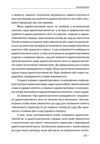 – 91 –
АЗЕРБАЙДЖАН
з моменту надання позивачеві відповідного адміністративного
акта про відмову від прийняття адміністративного акта або пись-
мової інформації про таку відмову.
Якщо адміністративний орган не приймає у встановлений
законом строк адміністративний акт у зв’язку зі зверненням про
прийняття адміністративного акта чи скаргою, поданою в адміні-
стративному порядку, пред’явлення позову до суду до закінчення
35 днів з моменту подання таких звернення або скарги не допуска-
ється (за винятком випадків встановлення законодавством більш
короткого або тривалого строку). У разі неприйняття необхідного
адміністративного акта, у тому числі рішення за адміністративною
скаргою з поважних причин, суд для прийняття адміністративним
органом рішення щодо адміністративного акта чи адміністратив-
ної скарги встановлює певний строк. До завершення цього строку
суд зупиняє провадження у справі. Якщо протягом встановленого
судом строку адміністративний акт буде прийнято або скарга за-
доволена, провадження у справі закривається.
У судах у справах із адміністративних та економічних спорів ад-
міністративні справи розглядає суддя одноособово. Адміністративні
спори в судових колегіях у справах із адміністративних та економіч-
них спорів апеляційних судів розглядаються колегією з трьох суддів.
За Законом «Про адміністративне провадження» оскаржен-
ня адміністративного акта не зупиняє його виконання. Заінтер-
есована особа може звернутися до суду для отримання захисту
тимчасового характеру як до подання позову до суду або одно-
часно з позовом або в ході судового процесу.
У разі, якщо заінтересована особа оскаржила адміністра-
тивний акт в адміністративному порядку, вона може звернутися
з клопотанням про захист тимчасового характеру у відповідний
адміністративний орган. Особа може звернутися з такою заявою
до суду лише у випадку, якщо цей орган не задовольнить клопо-
 