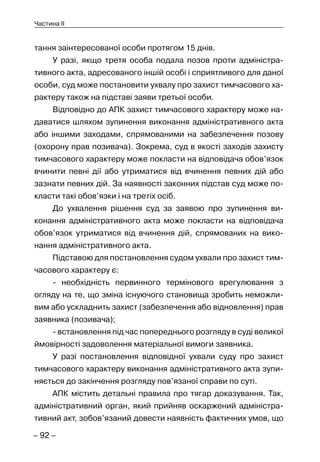 – 92 –
Частина II
тання заінтересованої особи протягом 15 днів.
У разі, якщо третя особа подала позов проти адміністра-
тивного акта, адресованого іншій особі і сприятливого для даної
особи, суд може постановити ухвалу про захист тимчасового ха-
рактеру також на підставі заяви третьої особи.
Відповідно до АПК захист тимчасового характеру може на-
даватися шляхом зупинення виконання адміністративного акта
або іншими заходами, спрямованими на забезпечення позову
(охорону прав позивача). Зокрема, суд в якості заходів захисту
тимчасового характеру може покласти на відповідача обов’язок
вчинити певні дії або утриматися від вчинення певних дій або
зазнати певних дій. За наявності законних підстав суд може по-
класти такі обов’язки і на третіх осіб.
До ухвалення рішення суд за заявою про зупинення ви-
конання адміністративного акта може покласти на відповідача
обов’язок утриматися від вчинення дій, спрямованих на вико-
нання адміністративного акта.
Підставою для постановлення судом ухвали про захист тим-
часового характеру є:
- необхідність первинного термінового врегулювання з
огляду на те, що зміна існуючого становища зробить неможли-
вим або ускладнить захист (забезпечення або відновлення) прав
заявника (позивача);
- встановлення під час попереднього розгляду в суді великої
ймовірності задоволення матеріальної вимоги заявника.
У разі постановлення відповідної ухвали суду про захист
тимчасового характеру виконання адміністративного акта зупи-
няється до закінчення розгляду пов’язаної справи по суті.
АПК містить детальні правила про тягар доказування. Так,
адміністративний орган, який прийняв оскаржений адміністра-
тивний акт, зобов’язаний довести наявність фактичних умов, що
 