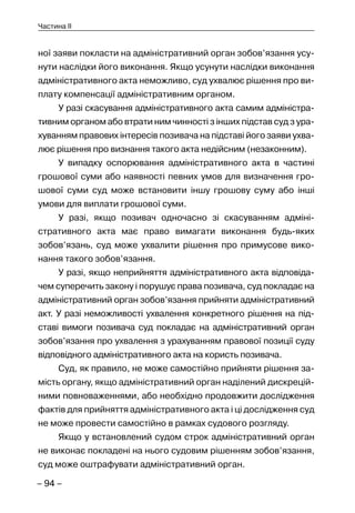 – 94 –
Частина II
ної заяви покласти на адміністративний орган зобов’язання усу-
нути наслідки його виконання. Якщо усунути наслідки виконання
адміністративного акта неможливо, суд ухвалює рішення про ви-
плату компенсації адміністративним органом.
У разі скасування адміністративного акта самим адміністра-
тивним органом або втрати ним чинності з інших підстав суд з ура-
хуванням правових інтересів позивача на підставі його заяви ухва-
лює рішення про визнання такого акта недійсним (незаконним).
У випадку оспорювання адміністративного акта в частині
грошової суми або наявності певних умов для визначення гро-
шової суми суд може встановити іншу грошову суму або інші
умови для виплати грошової суми.
У разі, якщо позивач одночасно зі скасуванням адміні-
стративного акта має право вимагати виконання будь-яких
зобов’язань, суд може ухвалити рішення про примусове вико-
нання такого зобов’язання.
У разі, якщо неприйняття адміністративного акта відповіда-
чем суперечить закону і порушує права позивача, суд покладає на
адміністративний орган зобов’язання прийняти адміністративний
акт. У разі неможливості ухвалення конкретного рішення на під-
ставі вимоги позивача суд покладає на адміністративний орган
зобов’язання про ухвалення з урахуванням правової позиції суду
відповідного адміністративного акта на користь позивача.
Суд, як правило, не може самостійно прийняти рішення за-
мість органу, якщо адміністративний орган наділений дискрецій-
ними повноваженнями, або необхідно продовжити дослідження
фактів для прийняття адміністративного акта і ці дослідження суд
не може провести самостійно в рамках судового розгляду.
Якщо у встановлений судом строк адміністративний орган
не виконає покладені на нього судовим рішенням зобов’язання,
суд може оштрафувати адміністративний орган.
 