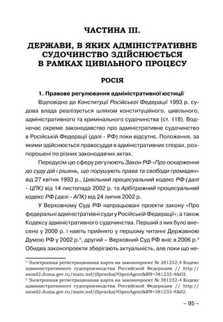 – 95 –
ЧАСТИНА ІІІ.
ДЕРЖАВИ, В ЯКИХ АДМІНІСТРАТИВНЕ
СУДОЧИНСТВО ЗДІЙСНЮЄТЬСЯ
В РАМКАХ ЦИВІЛЬНОГО ПРОЦЕСУ
РОСІЯ
1. Правове регулювання адміністративної юстиції
Відповідно до Конституції Російської Федерації 1993 р. су-
дова влада реалізується шляхом конституційного, цивільного,
адміністративного та кримінального судочинства (ст. 118). Вод-
ночас окреме законодавство про адміністративне судочинство
в Російській Федерації (далі - РФ) поки відсутнє. Положення, за
якими здійснюється правосуддя в адміністративних спорах, роз-
порошені по різних законодавчих актах.
Передусім цю сферу регулюють Закон РФ «Про оскарження
до суду дій і рішень, що порушують права та свободи громадян»
від 27 квітня 1993 р., Цивільний процесуальний кодекс РФ (далі
- ЦПК) від 14 листопада 2002 р. та Арбітражний процесуальний
кодекс РФ (далі - АПК) від 24 липня 2002 р.
У Верховному Суді РФ напрацьовані проекти закону «Про
федеральні адміністративні суди у Російській Федерації», а також
Кодексу адміністративного судочинства. Перший з них було вне-
сено у 2000 р. і навіть прийнято у першому читанні Державною
Думою РФ у 2002 р.2
, другий – Верховний Суд РФ вніс в 2006 р.3
Обидва законопроекти зберігають актуальність, але поки що не-
2
Электронная регистрационная карта на законопроект № 381232-4 Кодекс
административного судопроизводства Российской Федерации // http://
asozd2.duma.gov.ru/main.nsf/(Spravka)?OpenAgent&RN=381232-4&02.
3
Электронная регистрационная карта на законопроект № 381232-4 Кодекс
административного судопроизводства Российской Федерации // http://
asozd2.duma.gov.ru/main.nsf/(Spravka)?OpenAgent&RN=381232-4&02.
 