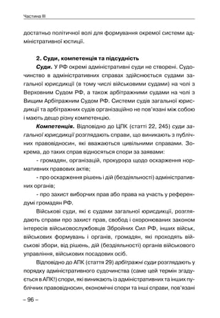 – 96 –
Частина III
достатньо політичної волі для формування окремої системи ад-
міністративної юстиції.
2. Суди, компетенція та підсудність
Суди. У РФ окремі адміністративні суди не створені. Судо-
чинство в адміністративних справах здійснюється судами за-
гальної юрисдикції (в тому числі військовими судами) на чолі з
Верховним Судом РФ, а також арбітражними судами на чолі з
Вищим Арбітражним Судом РФ. Системи судів загальної юрис-
дикції та арбітражних судів організаційно не пов’язані між собою
і мають дещо різну компетенцію.
Компетенція. Відповідно до ЦПК (статті 22, 245) суди за-
гальної юрисдикції розглядають справи, що виникають з публіч-
них правовідносин, які вважаються цивільними справами. Зо-
крема, до таких справ відносяться спори за заявами:
- громадян, організацій, прокурора щодо оскарження нор-
мативних правових актів;
- про оскарження рішень і дій (бездіяльності) адміністратив-
них органів;
- про захист виборчих прав або права на участь у референ-
думі громадян РФ.
Військові суди, які є судами загальної юрисдикції, розгля-
дають справи про захист прав, свобод і охоронюваних законом
інтересів військовослужбовців Збройних Сил РФ, інших військ,
військових формувань і органів, громадян, які проходять вій-
ськові збори, від рішень, дій (бездіяльності) органів військового
управління, військових посадових осіб.
Відповідно до АПК (стаття 29) арбітражні суди розглядають у
порядку адміністративного судочинства (саме цей термін згаду-
ється в АПК!) спори, які виникають із адміністративних та інших пу-
блічних правовідносин, економічні спори та інші справи, пов’язані
 