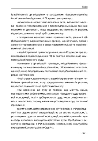 – 97 –
РОСІЯ
із здійсненням організаціями та громадянами підприємницької та
іншої економічної діяльності. Зокрема це справи про:
- оскарження нормативно-правових актів, які зачіпають пра-
ва і законні інтереси заявника в сфері підприємницької та іншої
економічної діяльності, якщо федеральним законом їх розгляд
віднесено до компетенції арбітражного суду;
- оскарження ненормативних правових актів, рішень і дій
(бездіяльності) адміністративних органів, що зачіпають права і
законні інтереси заявника в сфері підприємницької та іншої еко-
номічної діяльності;
- адміністративні правопорушення, якщо Кодексом про ад-
міністративні правопорушення РФ їх розгляд віднесено до ком-
петенції арбітражного суду;
- стягнення з організацій і громадян, які здійснюють підпри-
ємницьку та іншу економічну діяльність, обов’язкових платежів,
санкцій, якщо федеральним законом не передбачений інший по-
рядок їх стягнення;
- інші справи, що виникають з адміністративних та інших пу-
блічних правовідносин, якщо федеральним законом їх розгляд
віднесено до компетенції арбітражного суду.
При зверненні до суду із заявою, що містить кілька
пов’язаних між собою вимог, з яких одні підвідомчі суду загаль-
ної юрисдикції, інші – арбітражному суду, якщо розділити ви-
моги неможливо, справу належить розглядати в суді загальної
юрисдикції.
Таким чином, адміністративні за суттю спори в РФ розподі-
лені між судами різної спеціалізації: за загальним правилом, їх
розглядають суди загальної юрисдикції, а адміністративні спори
в сфері економіки вирішують арбітражні суди. Проблеми у ви-
значенні юрисдикції в РФ виникають нерідко, іноді їх змушений
вирішувати Конституційний Суд РФ.
 