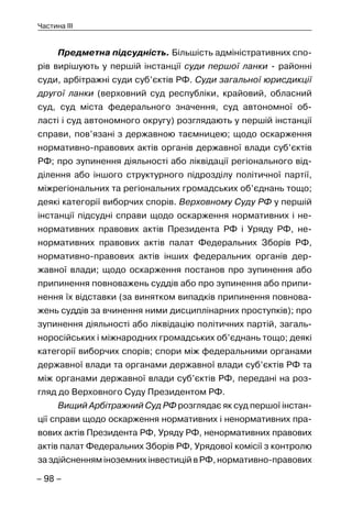 – 98 –
Частина III
Предметна підсудність. Більшість адміністративних спо-
рів вирішують у першій інстанції суди першої ланки - районні
суди, арбітражні суди суб’єктів РФ. Суди загальної юрисдикції
другої ланки (верховний суд республіки, крайовий, обласний
суд, суд міста федерального значення, суд автономної об-
ласті і суд автономного округу) розглядають у першій інстанції
справи, пов’язані з державною таємницею; щодо оскарження
нормативно-правових актів органів державної влади суб’єктів
РФ; про зупинення діяльності або ліквідації регіонального від-
ділення або іншого структурного підрозділу політичної партії,
міжрегіональних та регіональних громадських об’єднань тощо;
деякі категорії виборчих спорів. Верховному Суду РФ у першій
інстанції підсудні справи щодо оскарження нормативних і не-
нормативних правових актів Президента РФ і Уряду РФ, не-
нормативних правових актів палат Федеральних Зборів РФ,
нормативно-правових актів інших федеральних органів дер-
жавної влади; щодо оскарження постанов про зупинення або
припинення повноважень суддів або про зупинення або припи-
нення їх відставки (за винятком випадків припинення повнова-
жень суддів за вчинення ними дисциплінарних проступків); про
зупинення діяльності або ліквідацію політичних партій, загаль-
норосійських і міжнародних громадських об’єднань тощо; деякі
категорії виборчих спорів; спори між федеральними органами
державної влади та органами державної влади суб’єктів РФ та
між органами державної влади суб’єктів РФ, передані на роз-
гляд до Верховного Суду Президентом РФ.
Вищий Арбітражний Суд РФ розглядає як суд першої інстан-
ції справи щодо оскарження нормативних і ненормативних пра-
вових актів Президента РФ, Уряду РФ, ненормативних правових
актів палат Федеральних Зборів РФ, Урядової комісії з контролю
за здійсненням іноземних інвестицій в РФ, нормативно-правових
 