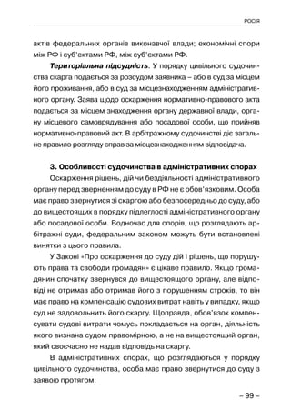 – 99 –
РОСІЯ
актів федеральних органів виконавчої влади; економічні спори
між РФ і суб’єктами РФ, між суб’єктами РФ.
Територіальна підсудність. У порядку цивільного судочин-
ства скарга подається за розсудом заявника – або в суд за місцем
його проживання, або в суд за місцезнаходженням адміністратив-
ного органу. Заява щодо оскарження нормативно-правового акта
подається за місцем знаходження органу державної влади, орга-
ну місцевого самоврядування або посадової особи, що прийняв
нормативно-правовий акт. В арбітражному судочинстві діє загаль-
не правило розгляду справ за місцезнаходженням відповідача.
3. Особливості судочинства в адміністративних спорах
Оскарження рішень, дій чи бездіяльності адміністративного
органу перед зверненням до суду в РФ не є обов’язковим. Особа
має право звернутися зі скаргою або безпосередньо до суду, або
до вищестоящих в порядку підлеглості адміністративного органу
або посадової особи. Водночас для спорів, що розглядають ар-
бітражні суди, федеральним законом можуть бути встановлені
винятки з цього правила.
У Законі «Про оскарження до суду дій і рішень, що порушу-
ють права та свободи громадян» є цікаве правило. Якщо грома-
дянин спочатку звернувся до вищестоящого органу, але відпо-
віді не отримав або отримав його з порушенням строків, то він
має право на компенсацію судових витрат навіть у випадку, якщо
суд не задовольнить його скаргу. Щоправда, обов’язок компен-
сувати судові витрати чомусь покладається на орган, діяльність
якого визнана судом правомірною, а не на вищестоящий орган,
який своєчасно не надав відповідь на скаргу.
В адміністративних спорах, що розглядаються у порядку
цивільного судочинства, особа має право звернутися до суду з
заявою протягом:
 