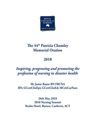 The 44th Patricia Chomley
          Memorial Oration

                   2010

Inspiring, progressing and promoting the
 profession of nursing in disaster health

         Mr Jamie Ranse RN FRCNA
 BN; GCertClinEpi; GCertClinEd; MCritCarNurs


               26th May 2010
            2010 Nursing Summit
      Realm Hotel, Barton, Canberra, ACT
 