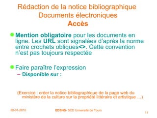 Rédaction de la notice bibliographique   Documents électroniques Accès Mention obligatoire  pour les documents en ligne. Les  URL  sont signalées d’après la norme entre crochets obliques <> . Cette convention n’est pas toujours respectée Faire paraître l’expression Disponible sur : (Exercice : créer la notice bibliographique de la page web du ministère de la culture sur la propriété littéraire et artistique …) 