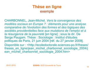 Thèse en ligne exemple CHARBONNEL, Jean-Michel.  Vers la convergence des modèles sociaux en Europe ? : éléments pour une analyse comparative de l’évolution des formes et des logiques des sociétés providentielles face aux mutations de l’emploi et à la résurgence de la pauvreté  [en ligne] ; sous la dir. De Serge Paugam. Thèse : Sociologie : Institut d'études politiques de Paris, 21 juin 2004 [réf. du 27 janvier 2009]. Disponible sur : <http://ecoledoctorale.sciences-po.fr/theses/theses_en_ligne/jean_michel_charbonnel_sociologie_2004/jean_michel_charbonnel_sociologie_2004.htm> 