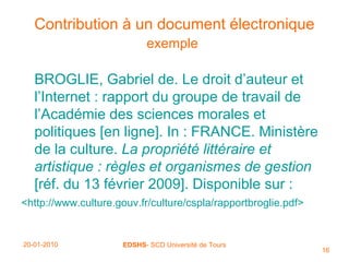 Contribution à un document électronique exemple   BROGLIE, Gabriel de. Le droit d’auteur et l’Internet : rapport du groupe de travail de l’Académie des sciences morales et politiques [en ligne]. In : FRANCE. Ministère de la culture.  La   propriété littéraire et artistique : règles et organismes de gestion  [réf. du 13 février 2009]. Disponible sur : < http://www.culture.gouv.fr/culture/cspla/rapportbroglie.pdf>   