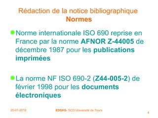 Rédaction de la notice bibliographique   Normes Norme internationale ISO 690 reprise en France par la norme  AFNOR Z-44005  de décembre 1987 pour les  publications imprimées La norme NF ISO 690-2 ( Z44-005-2 ) de février 1998 pour les  documents   électroniques 