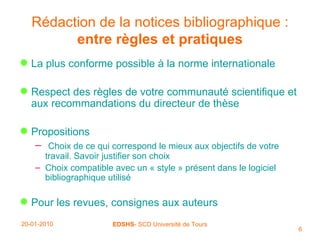 Rédaction de la notices bibliographique   :  entre règles et pratiques La plus conforme possible à la norme internationale Respect des règles de votre communauté scientifique et aux recommandations du directeur de thèse Propositions Choix de ce qui correspond le mieux aux objectifs de votre travail. Savoir justifier son choix Choix compatible avec un « style » présent dans le logiciel bibliographique utilisé Pour les revues, consignes aux auteurs 