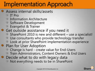 Implementation ApproachAssess internal skills/assetsIT Pro Information Architecture Software Development Evangelist & TrainerGet outside assistance if you need itSharePoint 2010 is new and different – use a specialist!Use consultants who provide technology transferLook at prior SharePoint implementation experiencePlan for User AdoptionChange is hard - create value for End-UsersTrain Administrators, Content Owners & End UsersDecide what to do with legacy dataNot everything needs to be in SharePoint