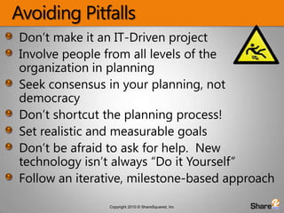 Avoiding PitfallsDon’t make it an IT-Driven projectInvolve people from all levels of the organization in planningSeek consensus in your planning, not democracyDon’t shortcut the planning process!Set realistic and measurable goalsDon’t be afraid to ask for help.  New technology isn’t always “Do it Yourself”Follow an iterative, milestone-based approach