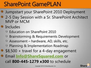 SharePoint GamePLANJumpstart your SharePoint 2010 Deployment2-5 Day Session with a Sr. SharePoint Architect MVP or MCMIncludesEducation on SharePoint 2010Brainstorming & Requirements DevelopmentAssessment – hardware, AD, skills, etc.Planning & Implementation Roadmap $8,500 + travel for a 4-day engagement Email Info@ShareSquared.com or    call 800-445-1279 x300 to schedule
