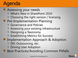 AgendaAssessing your needsWhat’s New in SharePoint 2010Choosing the right version / licensingPre-Implementation PlanningGovernance and PoliciesAssessing your existing infrastructureDesigning a TaxonomyEstablishing Metrics for SuccessImplementation Approach & AdoptionDIY, Outsourcing, etc.Driving User AdoptionBest Practices/Avoiding Common Pitfalls
