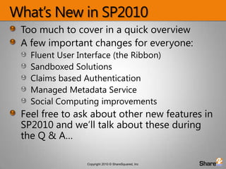 What’s New in SP2010Too much to cover in a quick overviewA few important changes for everyone:Fluent User Interface (the Ribbon)Sandboxed SolutionsClaims based AuthenticationManaged Metadata ServiceSocial Computing improvementsFeel free to ask about other new features in SP2010 and we’ll talk about these during the Q & A…