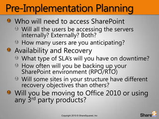 Pre-Implementation PlanningWho will need to access SharePointWill all the users be accessing the servers internally? Externally? Both?How many users are you anticipating?Availability and RecoveryWhat type of SLA’s will you have on downtime?How often will you be backing up your SharePoint environment (RPO/RTO)Will some sites in your structure have different recovery objectives than others? Will you be moving to Office 2010 or using any 3rd party products?