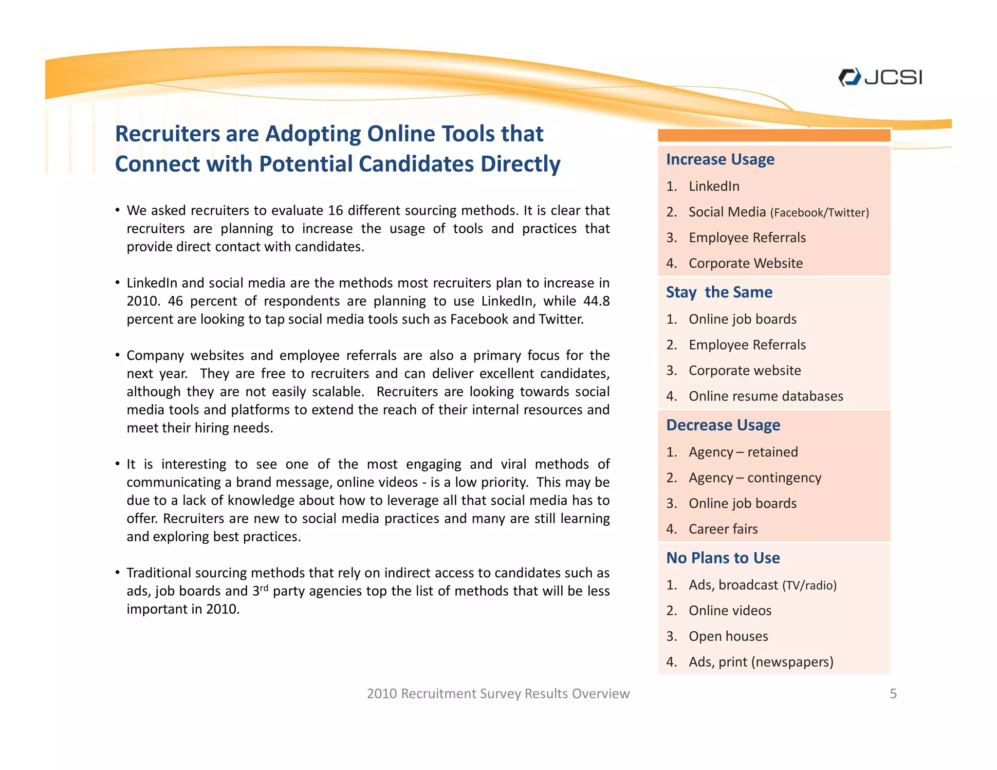 Recruiters are Adopting Online Tools that
Connect with Potential Candidates Directly                                          Increase Usage
                                                                                    1. LinkedIn
 We asked recruiters to evaluate 16 different sourcing methods. It is clear that    2. Social Media (Facebook/Twitter)
 recruiters are planning to increase the usage of tools and practices that
                                                                                    3. Employee Referrals
 provide direct contact with candidates.
                                                                                    4. Corporate Website
 LinkedIn and social media are the methods most recruiters plan to increase in
 2010. 46 percent of respondents are planning to use LinkedIn, while 44.8
                                                                                    Stay the Same
 percent are looking to tap social media tools such as Facebook and Twitter.        1. Online job boards
                                                                                    2. Employee Referrals
 Company websites and employee referrals are also a primary focus for the
 next year. They are free to recruiters and can deliver excellent candidates,       3. Corporate website
 although they are not easily scalable. Recruiters are looking towards social       4. Online resume databases
 media tools and platforms to extend the reach of their internal resources and
 meet their hiring needs.                                                           Decrease Usage
                                                                                    1. Agency retained
 It is interesting to see one of the most engaging and viral methods of
 communicating a brand message, online videos - is a low priority. This may be      2. Agency contingency
 due to a lack of knowledge about how to leverage all that social media has to      3. Online job boards
 offer. Recruiters are new to social media practices and many are still learning
                                                                                    4. Career fairs
 and exploring best practices.
                                                                                    No Plans to Use
 Traditional sourcing methods that rely on indirect access to candidates such as
 ads, job boards and 3rd party agencies top the list of methods that will be less   1. Ads, broadcast (TV/radio)
 important in 2010.                                                                 2. Online videos
                                                                                    3. Open houses
                                                                                    4. Ads, print (newspapers)

                                        2010 Recruitment Survey Results Overview                                         5
 