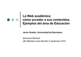 La Web académica:
cómo acceder a sus contenidos.
Ejemplos del área de Educación

Javier Guallar, Universidad de Barcelona

Seminario Redined
UB, Biblioteca Llars Mundet, 8 septiembre 2010
 